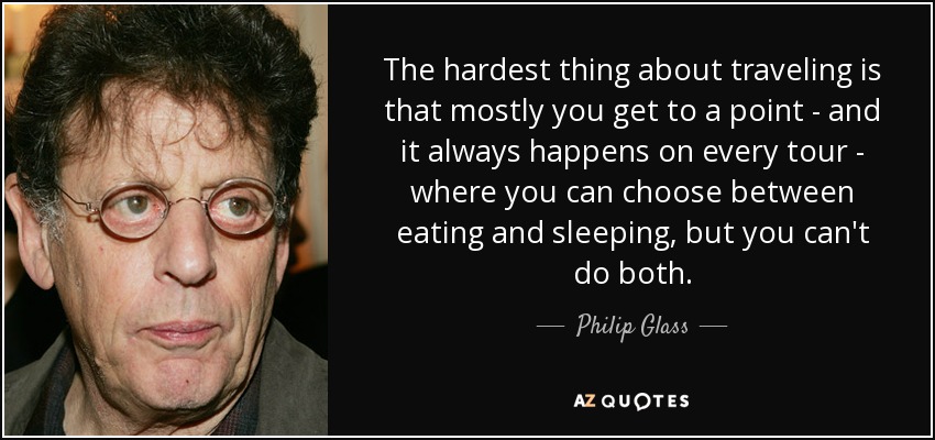 The hardest thing about traveling is that mostly you get to a point - and it always happens on every tour - where you can choose between eating and sleeping, but you can't do both. - Philip Glass