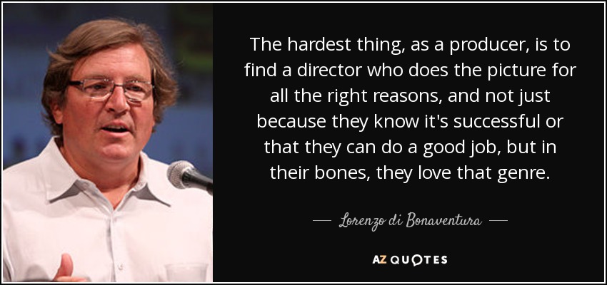 The hardest thing, as a producer, is to find a director who does the picture for all the right reasons, and not just because they know it's successful or that they can do a good job, but in their bones, they love that genre. - Lorenzo di Bonaventura