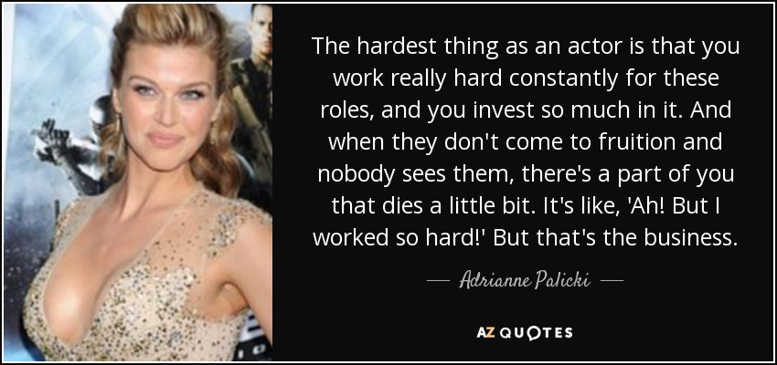 The hardest thing as an actor is that you work really hard constantly for these roles, and you invest so much in it. And when they don't come to fruition and nobody sees them, there's a part of you that dies a little bit. It's like, 'Ah! But I worked so hard!' But that's the business. - Adrianne Palicki