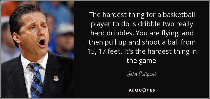The hardest thing for a basketball player to do is dribble two really hard dribbles. You are flying, and then pull up and shoot a ball from 15, 17 feet. It's the hardest thing in the game. - John Calipari
