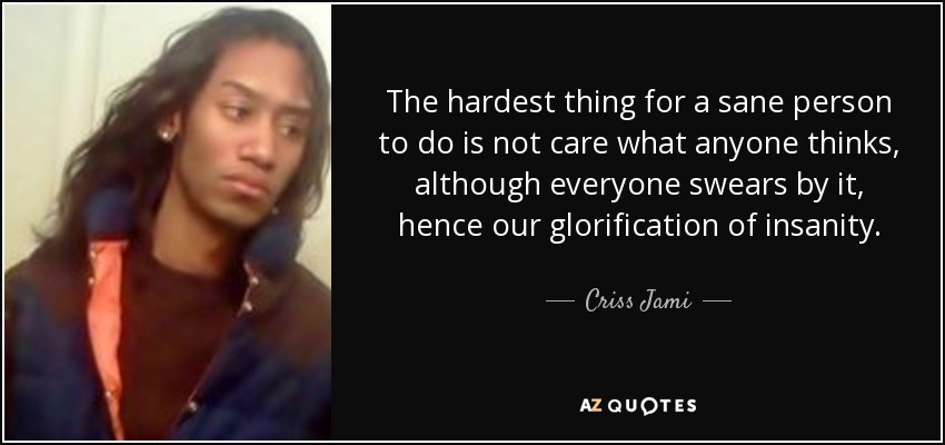 The hardest thing for a sane person to do is not care what anyone thinks, although everyone swears by it, hence our glorification of insanity. - Criss Jami