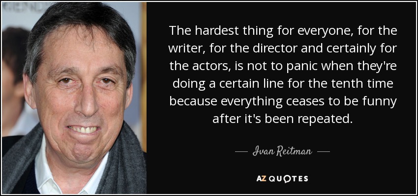 The hardest thing for everyone, for the writer, for the director and certainly for the actors, is not to panic when they're doing a certain line for the tenth time because everything ceases to be funny after it's been repeated. - Ivan Reitman