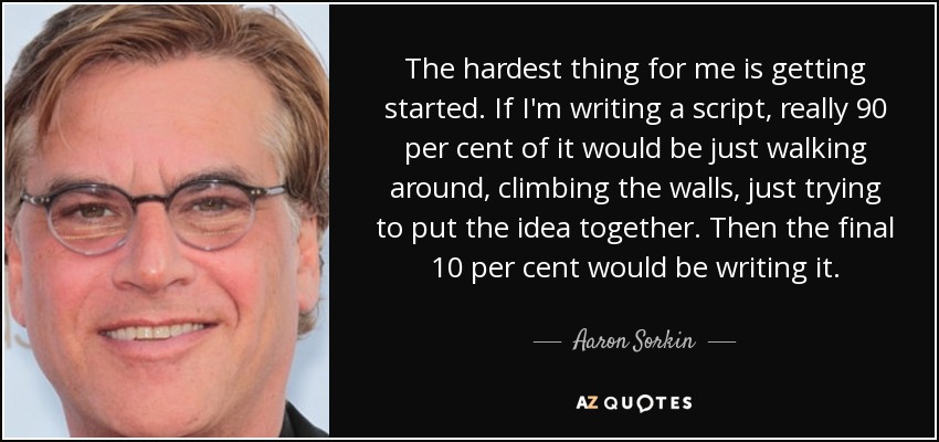 The hardest thing for me is getting started. If I'm writing a script, really 90 per cent of it would be just walking around, climbing the walls, just trying to put the idea together. Then the final 10 per cent would be writing it. - Aaron Sorkin