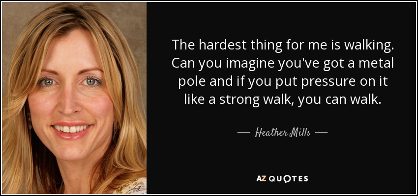 The hardest thing for me is walking. Can you imagine you've got a metal pole and if you put pressure on it like a strong walk, you can walk. - Heather Mills