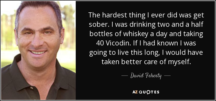 The hardest thing I ever did was get sober. I was drinking two and a half bottles of whiskey a day and taking 40 Vicodin. If I had known I was going to live this long, I would have taken better care of myself. - David Feherty