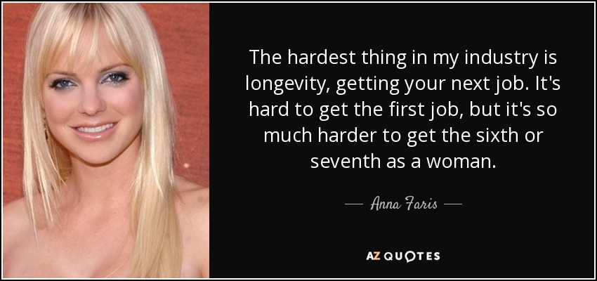 The hardest thing in my industry is longevity, getting your next job. It's hard to get the first job, but it's so much harder to get the sixth or seventh as a woman. - Anna Faris