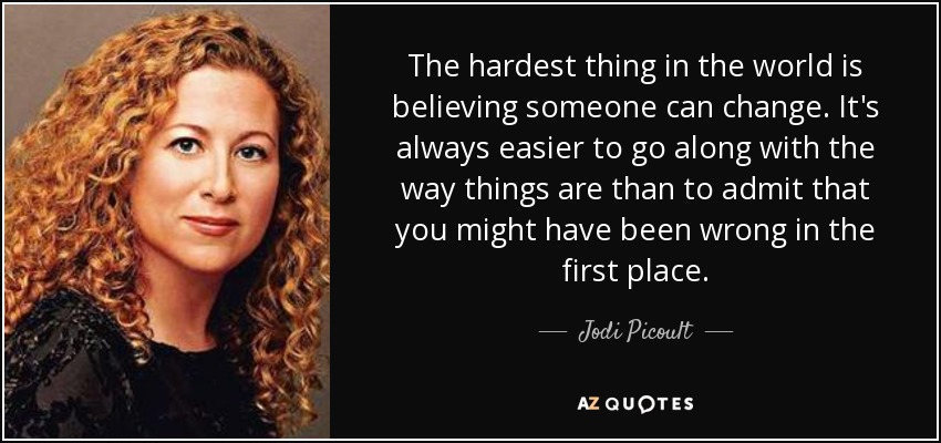 The hardest thing in the world is believing someone can change. It's always easier to go along with the way things are than to admit that you might have been wrong in the first place. - Jodi Picoult