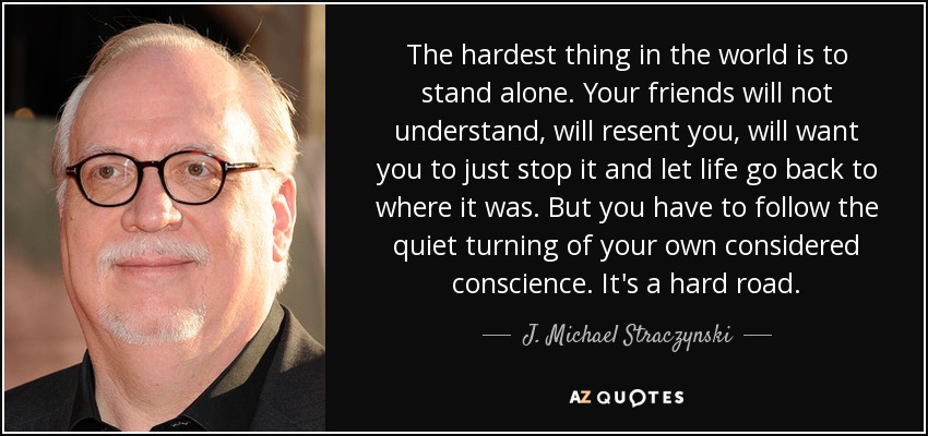 The hardest thing in the world is to stand alone. Your friends will not understand, will resent you, will want you to just stop it and let life go back to where it was. But you have to follow the quiet turning of your own considered conscience. It's a hard road. - J. Michael Straczynski