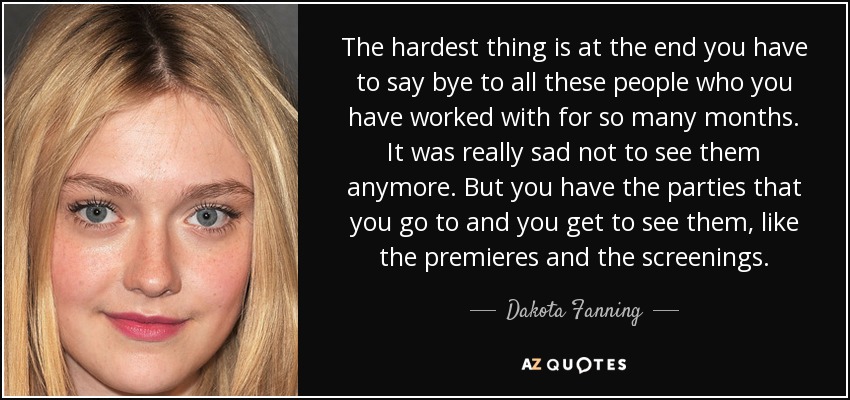 The hardest thing is at the end you have to say bye to all these people who you have worked with for so many months. It was really sad not to see them anymore. But you have the parties that you go to and you get to see them, like the premieres and the screenings. - Dakota Fanning