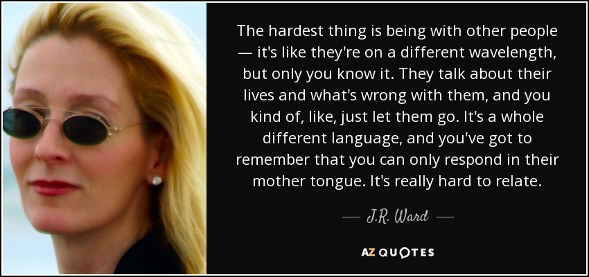 The hardest thing is being with other people — it's like they're on a different wavelength, but only you know it. They talk about their lives and what's wrong with them, and you kind of, like, just let them go. It's a whole different language, and you've got to remember that you can only respond in their mother tongue. It's really hard to relate. - J.R. Ward