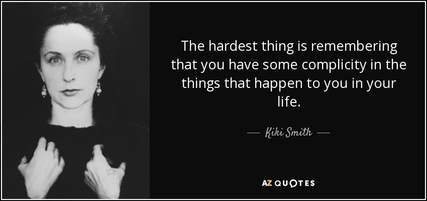 The hardest thing is remembering that you have some complicity in the things that happen to you in your life. - Kiki Smith