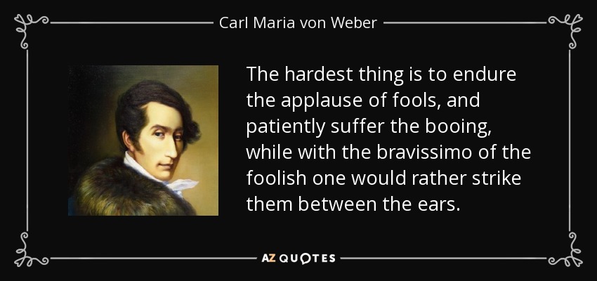 The hardest thing is to endure the applause of fools, and patiently suffer the booing, while with the bravissimo of the foolish one would rather strike them between the ears. - Carl Maria von Weber