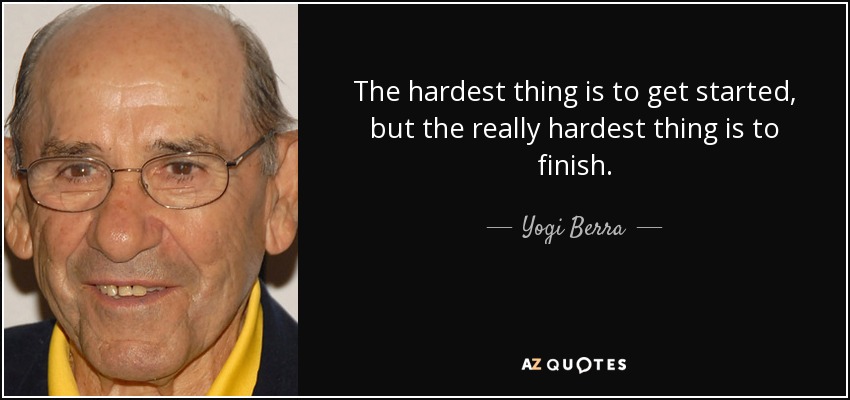 The hardest thing is to get started, but the really hardest thing is to finish. - Yogi Berra