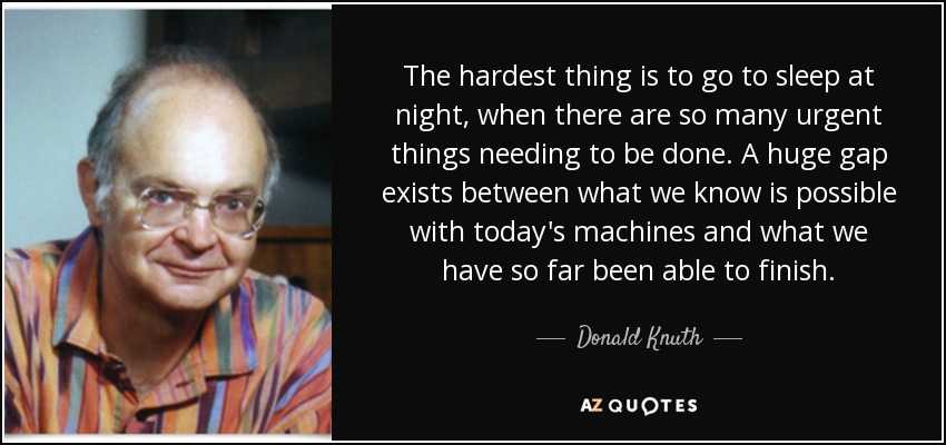 The hardest thing is to go to sleep at night, when there are so many urgent things needing to be done. A huge gap exists between what we know is possible with today's machines and what we have so far been able to finish. - Donald Knuth
