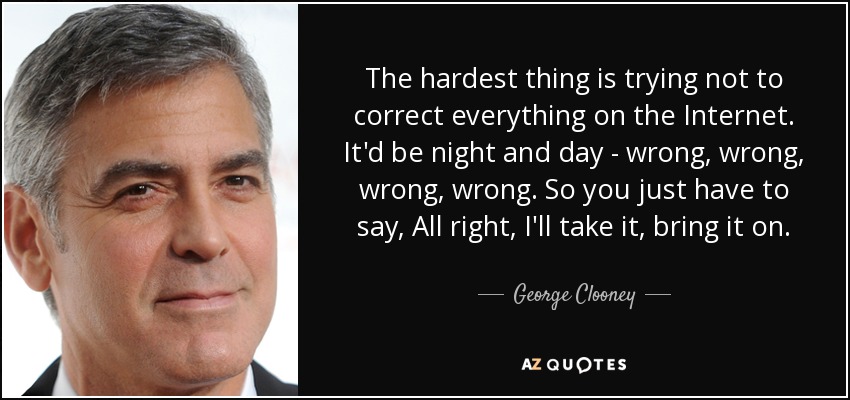 The hardest thing is trying not to correct everything on the Internet. It'd be night and day - wrong, wrong, wrong, wrong. So you just have to say, All right, I'll take it, bring it on. - George Clooney