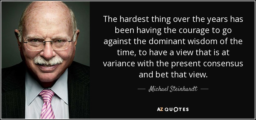 The hardest thing over the years has been having the courage to go against the dominant wisdom of the time, to have a view that is at variance with the present consensus and bet that view. - Michael Steinhardt
