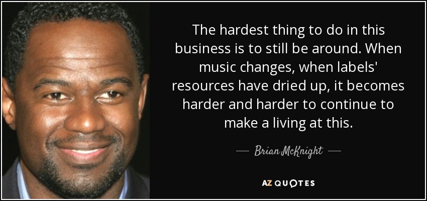 The hardest thing to do in this business is to still be around. When music changes, when labels' resources have dried up, it becomes harder and harder to continue to make a living at this. - Brian McKnight