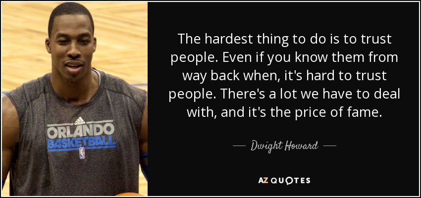The hardest thing to do is to trust people. Even if you know them from way back when, it's hard to trust people. There's a lot we have to deal with, and it's the price of fame. - Dwight Howard