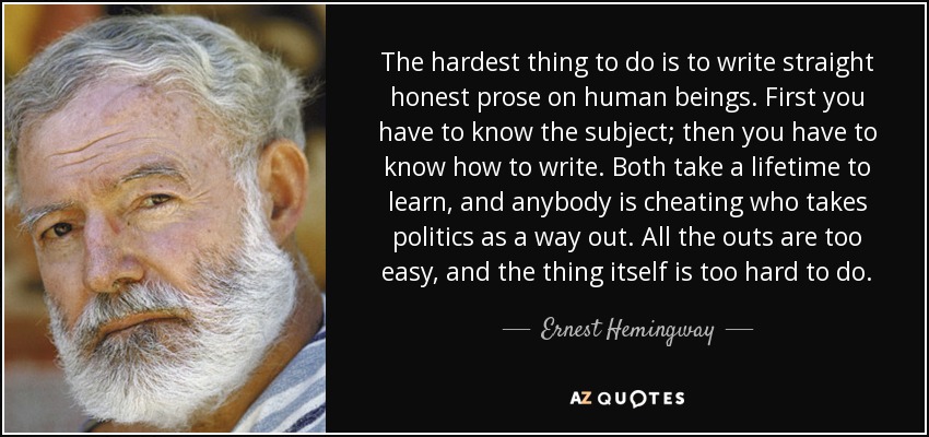 The hardest thing to do is to write straight honest prose on human beings. First you have to know the subject; then you have to know how to write. Both take a lifetime to learn, and anybody is cheating who takes politics as a way out. All the outs are too easy, and the thing itself is too hard to do. - Ernest Hemingway