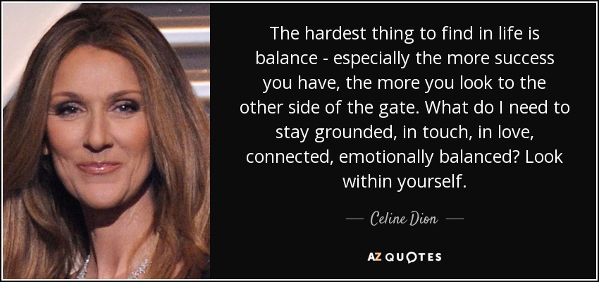 The hardest thing to find in life is balance - especially the more success you have, the more you look to the other side of the gate. What do I need to stay grounded, in touch, in love, connected, emotionally balanced? Look within yourself. - Celine Dion
