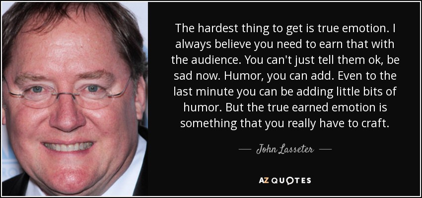 The hardest thing to get is true emotion. I always believe you need to earn that with the audience. You can't just tell them ok, be sad now. Humor, you can add. Even to the last minute you can be adding little bits of humor. But the true earned emotion is something that you really have to craft. - John Lasseter