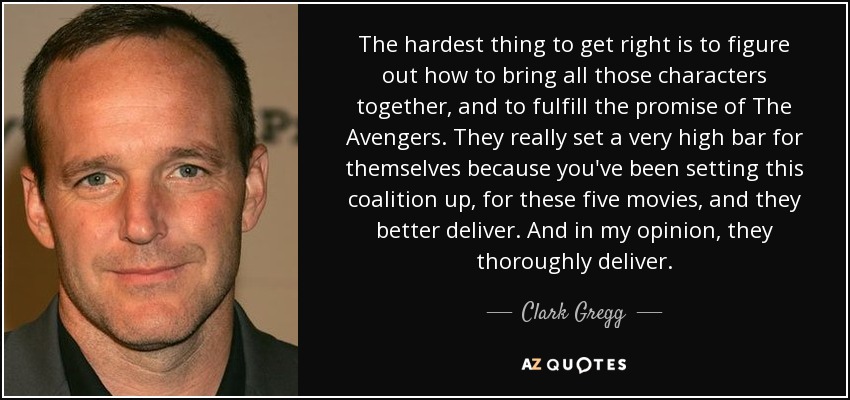 The hardest thing to get right is to figure out how to bring all those characters together, and to fulfill the promise of The Avengers. They really set a very high bar for themselves because you've been setting this coalition up, for these five movies, and they better deliver. And in my opinion, they thoroughly deliver. - Clark Gregg