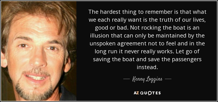 The hardest thing to remember is that what we each really want is the truth of our lives, good or bad. Not rocking the boat is an illusion that can only be maintained by the unspoken agreement not to feel and in the long run it never really works. Let go of saving the boat and save the passengers instead. - Kenny Loggins