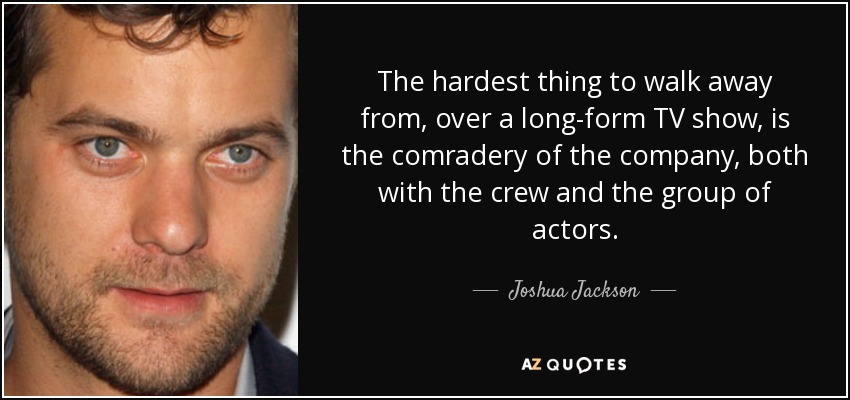 The hardest thing to walk away from, over a long-form TV show, is the comradery of the company, both with the crew and the group of actors. - Joshua Jackson