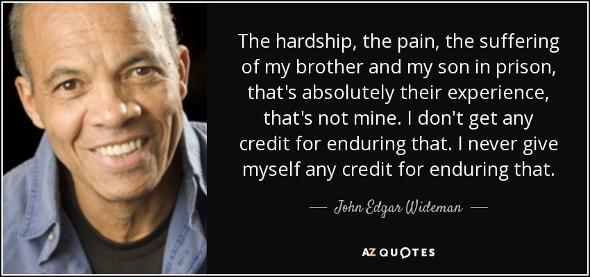 The hardship, the pain, the suffering of my brother and my son in prison, that's absolutely their experience, that's not mine. I don't get any credit for enduring that. I never give myself any credit for enduring that. - John Edgar Wideman