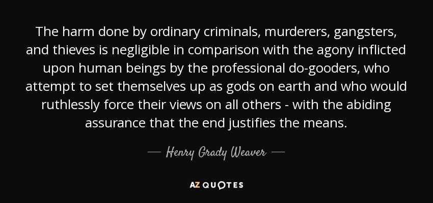 The harm done by ordinary criminals, murderers, gangsters, and thieves is negligible in comparison with the agony inflicted upon human beings by the professional do-gooders, who attempt to set themselves up as gods on earth and who would ruthlessly force their views on all others - with the abiding assurance that the end justifies the means. - Henry Grady Weaver