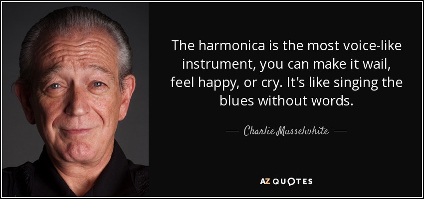 The harmonica is the most voice-like instrument, you can make it wail, feel happy, or cry. It's like singing the blues without words. - Charlie Musselwhite