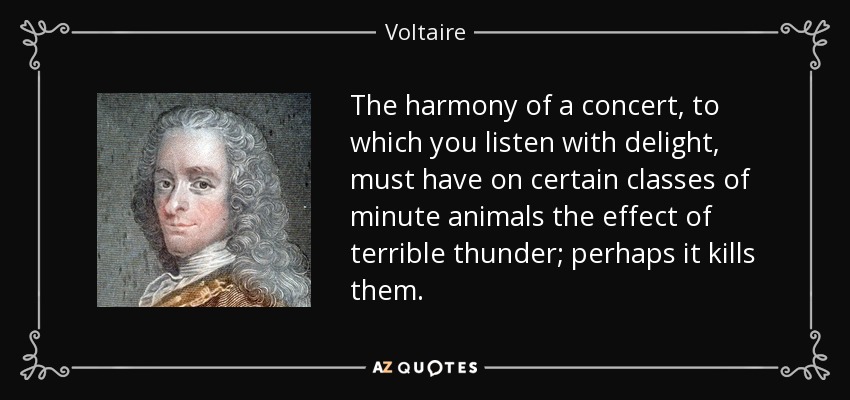 The harmony of a concert, to which you listen with delight, must have on certain classes of minute animals the effect of terrible thunder; perhaps it kills them. - Voltaire