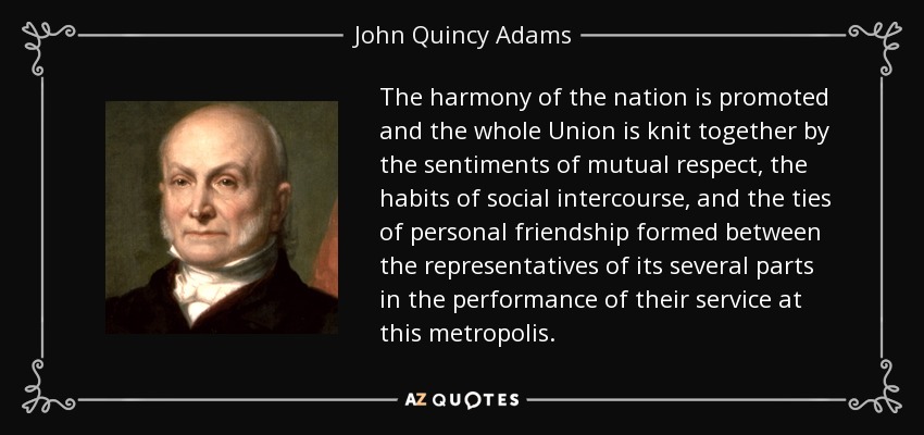 The harmony of the nation is promoted and the whole Union is knit together by the sentiments of mutual respect, the habits of social intercourse, and the ties of personal friendship formed between the representatives of its several parts in the performance of their service at this metropolis. - John Quincy Adams