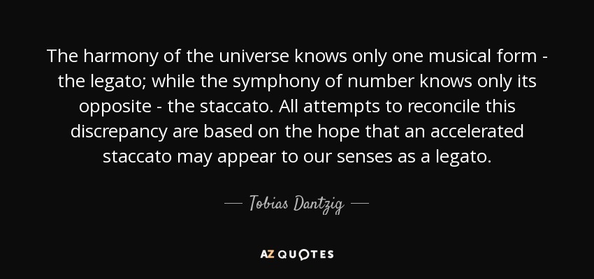 The harmony of the universe knows only one musical form - the legato; while the symphony of number knows only its opposite - the staccato. All attempts to reconcile this discrepancy are based on the hope that an accelerated staccato may appear to our senses as a legato. - Tobias Dantzig