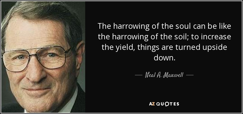 The harrowing of the soul can be like the harrowing of the soil; to increase the yield, things are turned upside down. - Neal A. Maxwell