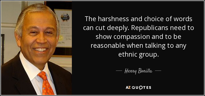 The harshness and choice of words can cut deeply. Republicans need to show compassion and to be reasonable when talking to any ethnic group. - Henry Bonilla