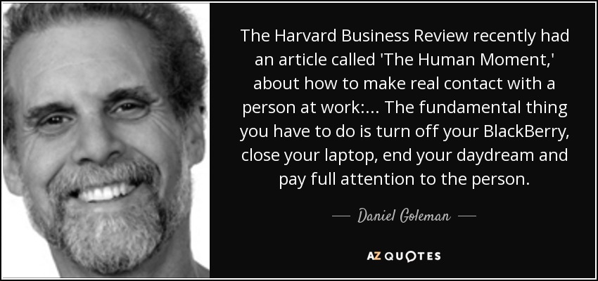 The Harvard Business Review recently had an article called 'The Human Moment,' about how to make real contact with a person at work: ... The fundamental thing you have to do is turn off your BlackBerry, close your laptop, end your daydream and pay full attention to the person. - Daniel Goleman