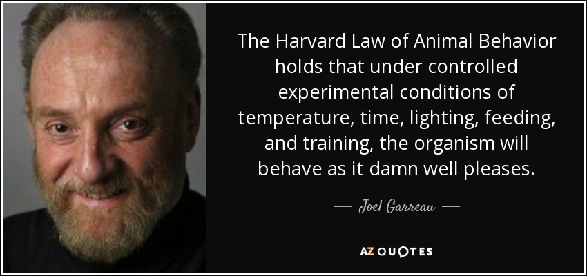 The Harvard Law of Animal Behavior holds that under controlled experimental conditions of temperature, time, lighting, feeding, and training, the organism will behave as it damn well pleases. - Joel Garreau