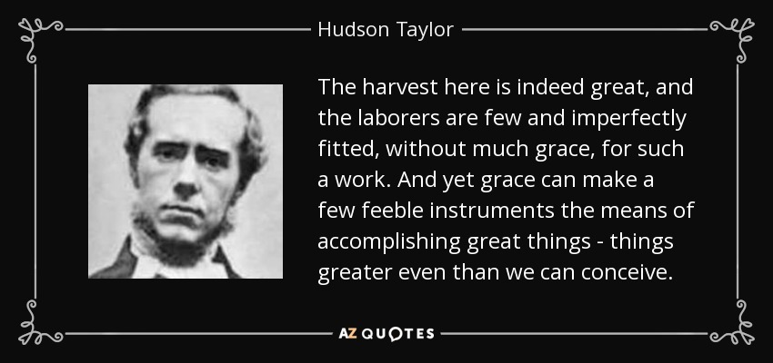 The harvest here is indeed great, and the laborers are few and imperfectly fitted, without much grace, for such a work. And yet grace can make a few feeble instruments the means of accomplishing great things - things greater even than we can conceive. - Hudson Taylor