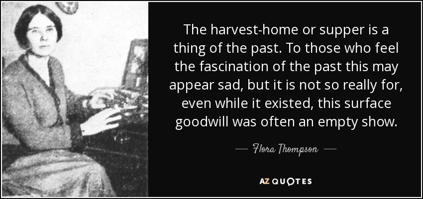 The harvest-home or supper is a thing of the past. To those who feel the fascination of the past this may appear sad, but it is not so really for, even while it existed, this surface goodwill was often an empty show. - Flora Thompson