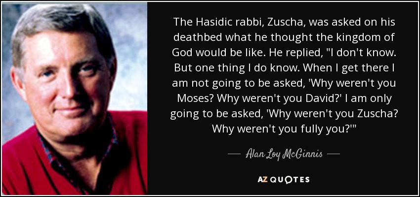 The Hasidic rabbi, Zuscha, was asked on his deathbed what he thought the kingdom of God would be like. He replied, 