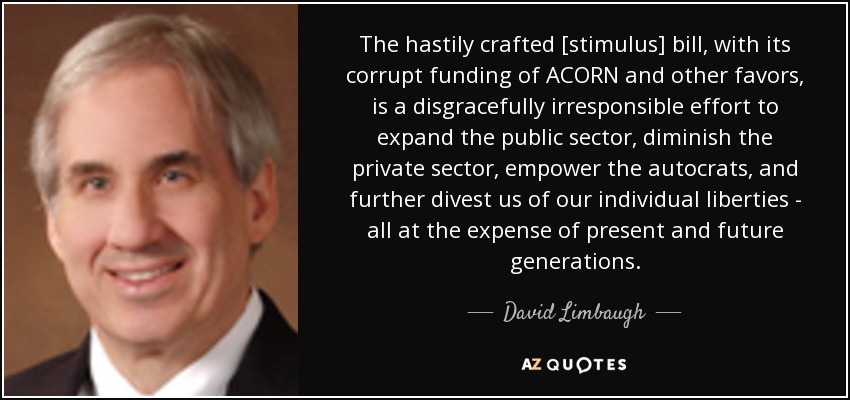 The hastily crafted [stimulus] bill, with its corrupt funding of ACORN and other favors, is a disgracefully irresponsible effort to expand the public sector, diminish the private sector, empower the autocrats, and further divest us of our individual liberties - all at the expense of present and future generations. - David Limbaugh