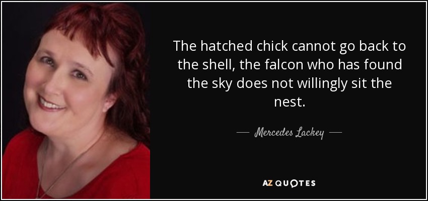 The hatched chick cannot go back to the shell, the falcon who has found the sky does not willingly sit the nest. - Mercedes Lackey