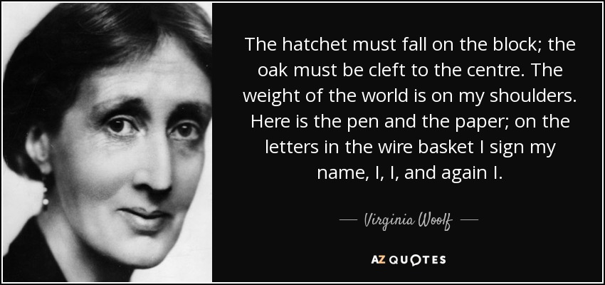 The hatchet must fall on the block; the oak must be cleft to the centre. The weight of the world is on my shoulders. Here is the pen and the paper; on the letters in the wire basket I sign my name, I, I, and again I. - Virginia Woolf