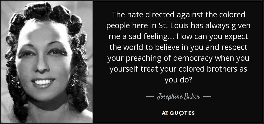 The hate directed against the colored people here in St. Louis has always given me a sad feeling... How can you expect the world to believe in you and respect your preaching of democracy when you yourself treat your colored brothers as you do? - Josephine Baker