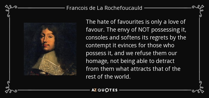 The hate of favourites is only a love of favour. The envy of NOT possessing it, consoles and softens its regrets by the contempt it evinces for those who possess it, and we refuse them our homage, not being able to detract from them what attracts that of the rest of the world. - Francois de La Rochefoucauld