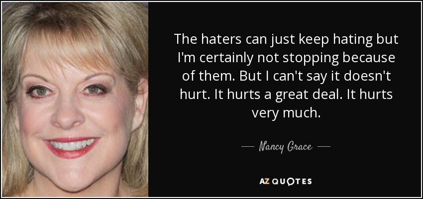 The haters can just keep hating but I'm certainly not stopping because of them. But I can't say it doesn't hurt. It hurts a great deal. It hurts very much. - Nancy Grace
