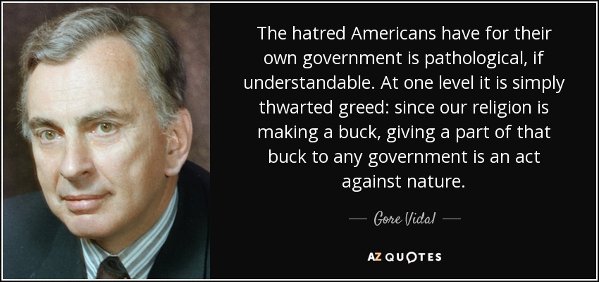 The hatred Americans have for their own government is pathological, if understandable. At one level it is simply thwarted greed: since our religion is making a buck, giving a part of that buck to any government is an act against nature. - Gore Vidal