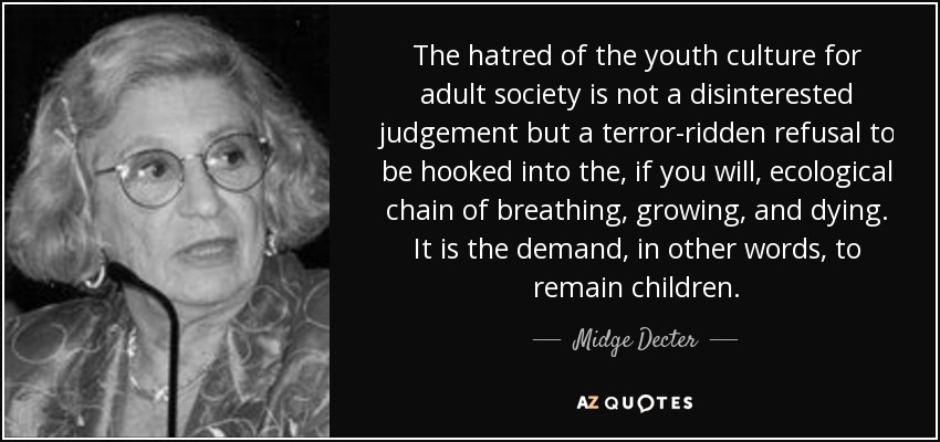 The hatred of the youth culture for adult society is not a disinterested judgement but a terror-ridden refusal to be hooked into the, if you will, ecological chain of breathing, growing, and dying. It is the demand, in other words, to remain children. - Midge Decter