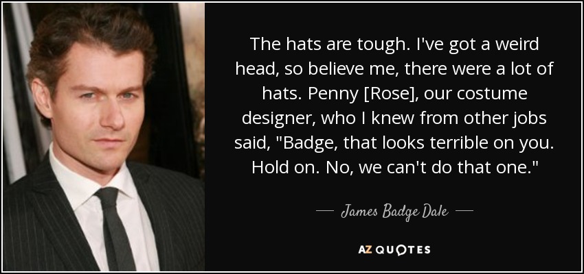 The hats are tough. I've got a weird head, so believe me, there were a lot of hats. Penny [Rose], our costume designer, who I knew from other jobs said, 